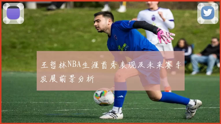王哲林NBA生涯首秀表现及未来赛季发展前景分析