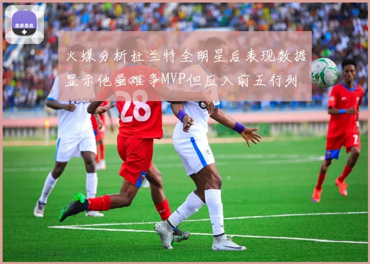 火媒分析杜兰特全明星后表现数据显示他虽难争MVP但应入前五行列