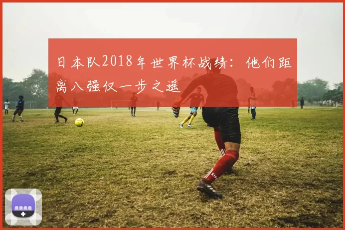 日本队2018年世界杯战绩:他们距离八强仅一步之遥