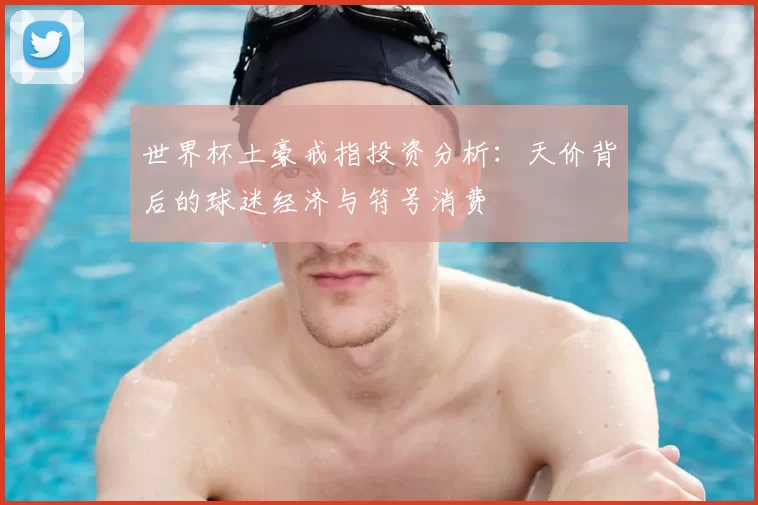世界杯土豪戒指投资分析:天价背后的球迷经济与符号消费