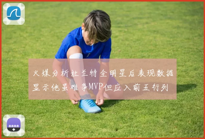 火媒分析杜兰特全明星后表现数据显示他虽难争MVP但应入前五行列