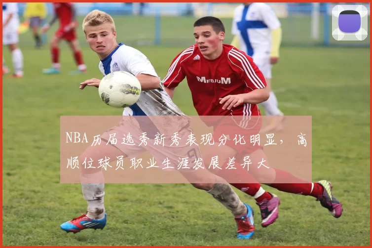 NBA历届选秀新秀表现分化明显，高顺位球员职业生涯发展差异大