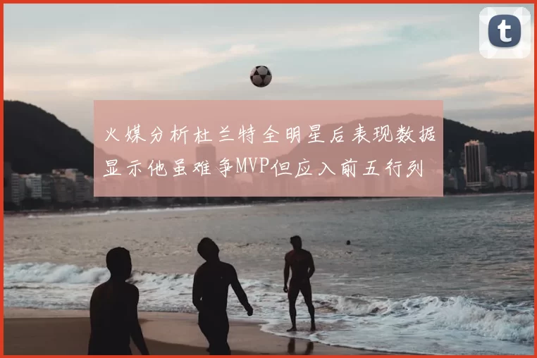 火媒分析杜兰特全明星后表现数据显示他虽难争MVP但应入前五行列