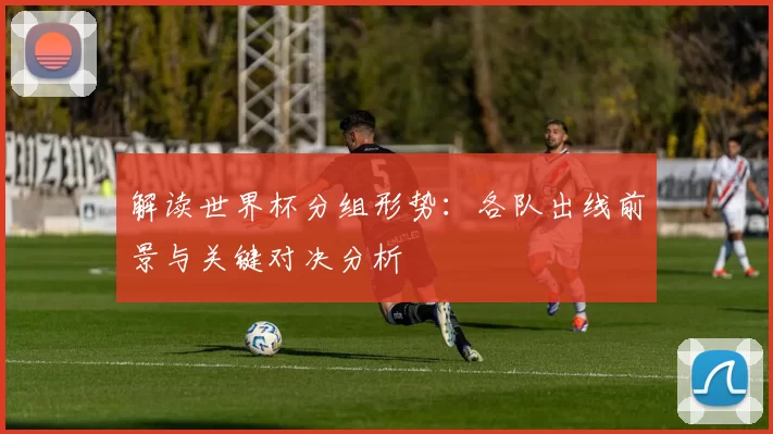 解读世界杯分组形势：各队出线前景与关键对决分析