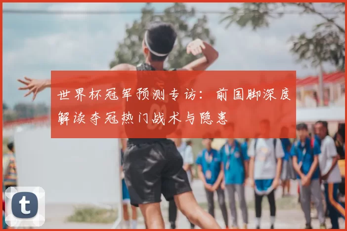 世界杯冠军预测专访：前国脚深度解读夺冠热门战术与隐患