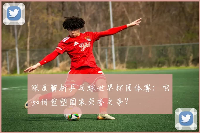 深度解析乒乓球世界杯团体赛:它如何重塑国家荣誉之争?