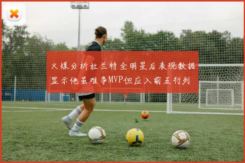 火媒分析杜兰特全明星后表现数据显示他虽难争MVP但应入前五行列