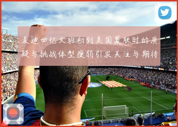 麦迪回忆文班初到美国夏联时的质疑与挑战体型瘦弱引发关注与期待