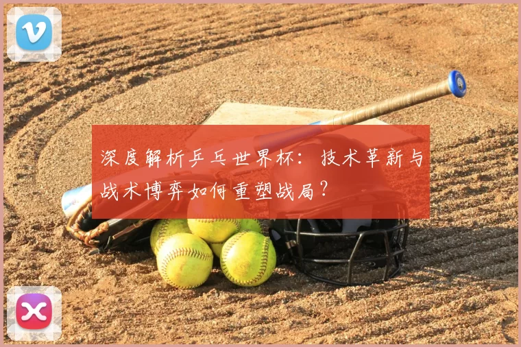 深度解析乒乓世界杯:技术革新与战术博弈如何重塑战局?