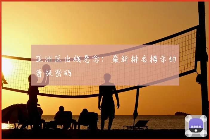亚洲区出线悬念：最新排名揭示的晋级密码