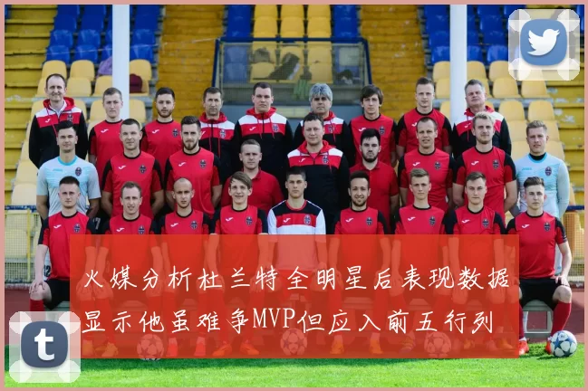 火媒分析杜兰特全明星后表现数据显示他虽难争MVP但应入前五行列