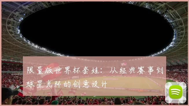限量版世界杯套娃:从经典赛事到球星光环的创意设计