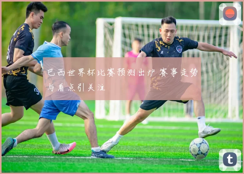 巴西世界杯比赛预测出炉 赛事走势与看点引关注