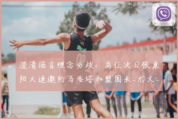 澄清谣言理念分歧,离任次日张康阳火速邀约马洛塔加盟国米_尤文_欧冠_意甲