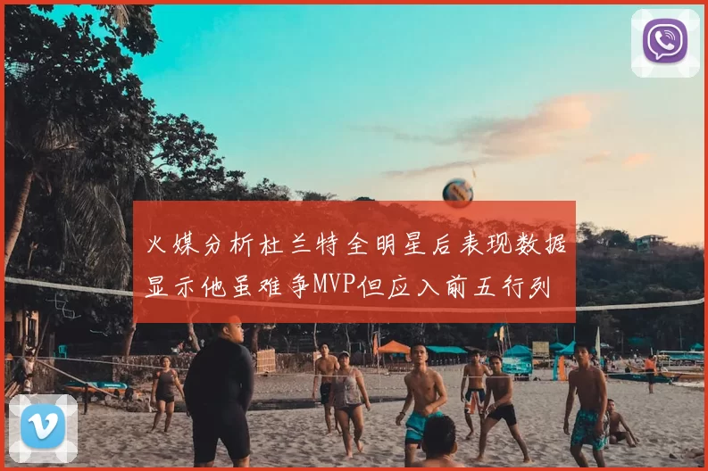 火媒分析杜兰特全明星后表现数据显示他虽难争MVP但应入前五行列