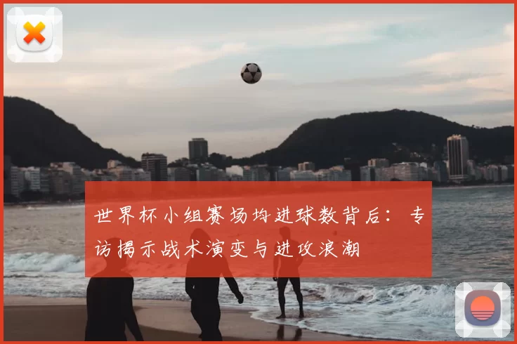 世界杯小组赛场均进球数背后:专访揭示战术演变与进攻浪潮