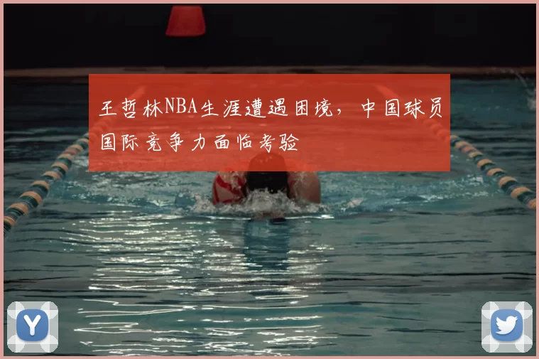 王哲林NBA生涯遭遇困境，中国球员国际竞争力面临考验