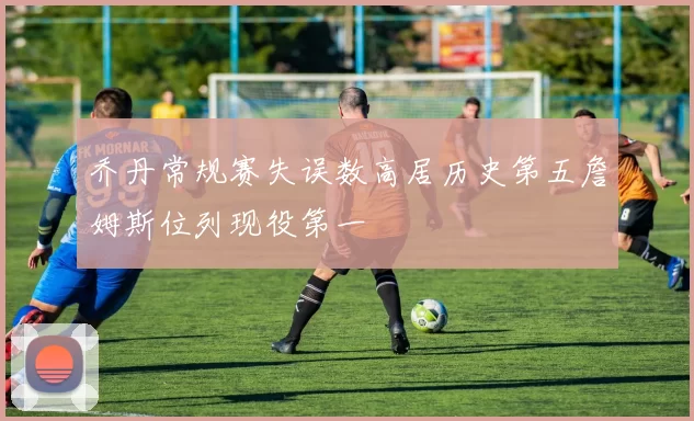 乔丹常规赛失误数高居历史第五詹姆斯位列现役第一
