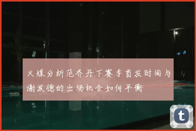 火媒分析范乔丹下赛季首发时间与谢泼德的出场机会如何平衡