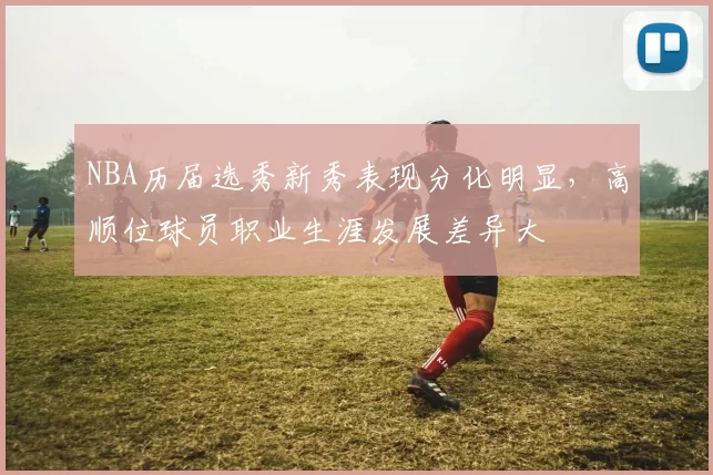 NBA历届选秀新秀表现分化明显，高顺位球员职业生涯发展差异大