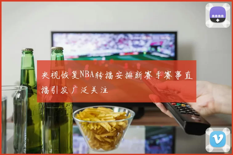 央视恢复NBA转播安排新赛季赛事直播引发广泛关注