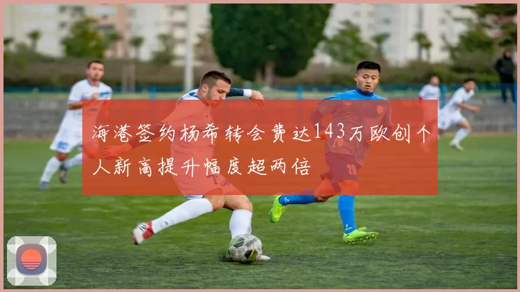 海港签约杨希转会费达143万欧创个人新高提升幅度超两倍