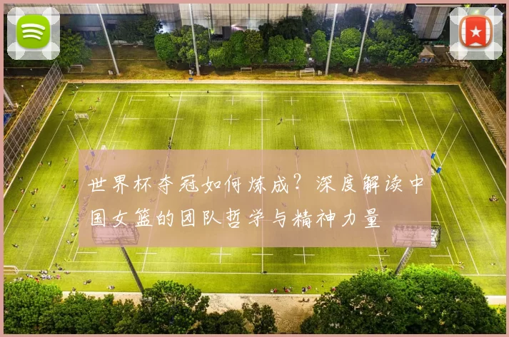 世界杯夺冠如何炼成?深度解读中国女篮的团队哲学与精神力量