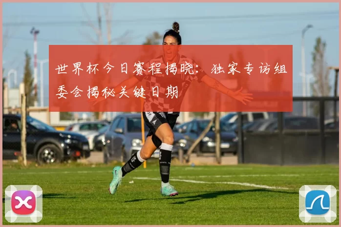 世界杯今日赛程揭晓:独家专访组委会揭秘关键日期