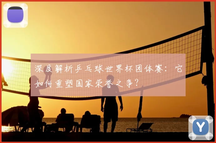 深度解析乒乓球世界杯团体赛:它如何重塑国家荣誉之争?