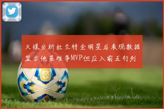 火媒分析杜兰特全明星后表现数据显示他虽难争MVP但应入前五行列