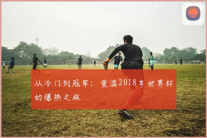 从冷门到冠军:重温2018年世界杯的爆热之旅