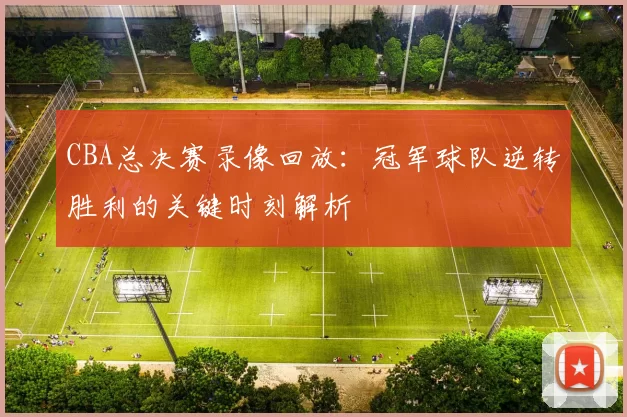 CBA总决赛录像回放：冠军球队逆转胜利的关键时刻解析