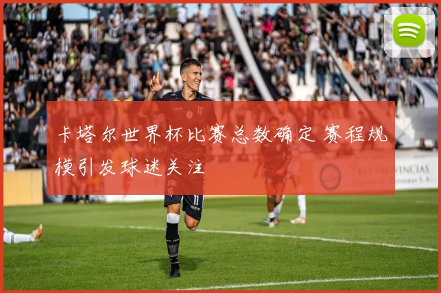 卡塔尔世界杯比赛总数确定 赛程规模引发球迷关注