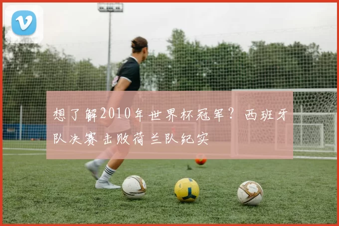 想了解2010年世界杯冠军?西班牙队决赛击败荷兰队纪实