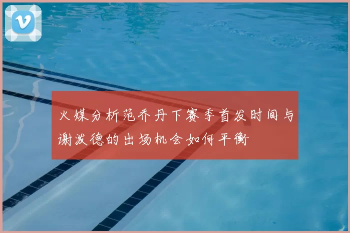 火媒分析范乔丹下赛季首发时间与谢泼德的出场机会如何平衡
