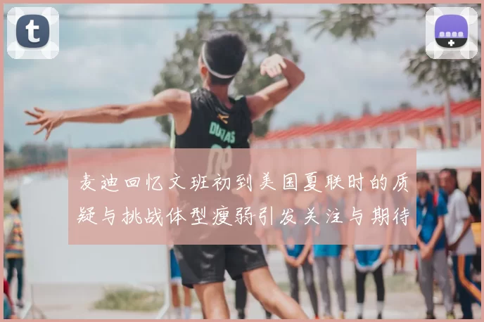 麦迪回忆文班初到美国夏联时的质疑与挑战体型瘦弱引发关注与期待