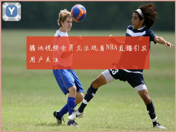腾讯视频会员无法观看NBA直播引发用户关注
