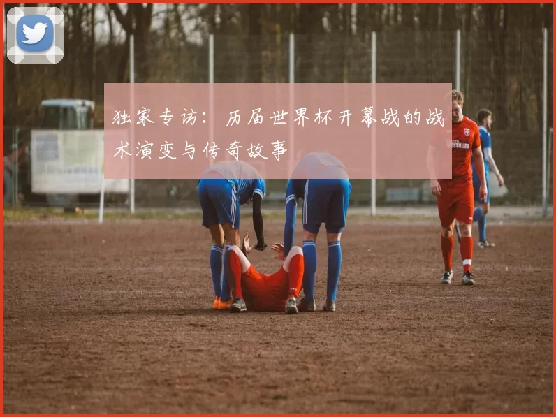 独家专访:历届世界杯开幕战的战术演变与传奇故事
