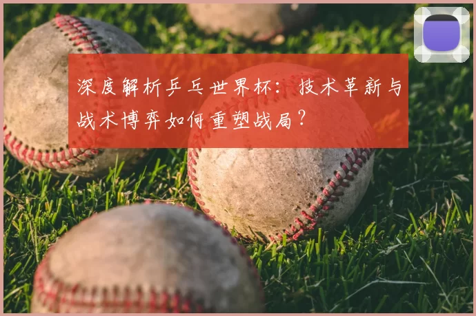 深度解析乒乓世界杯:技术革新与战术博弈如何重塑战局?
