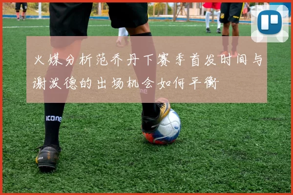 火媒分析范乔丹下赛季首发时间与谢泼德的出场机会如何平衡