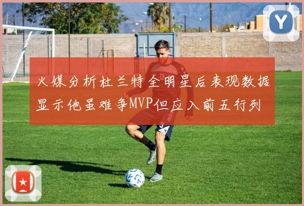 火媒分析杜兰特全明星后表现数据显示他虽难争MVP但应入前五行列