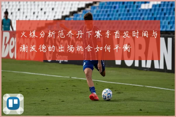 火媒分析范乔丹下赛季首发时间与谢泼德的出场机会如何平衡