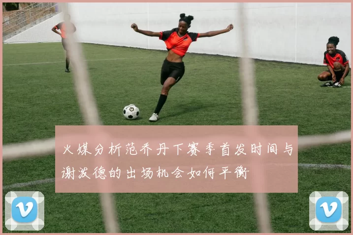 火媒分析范乔丹下赛季首发时间与谢泼德的出场机会如何平衡