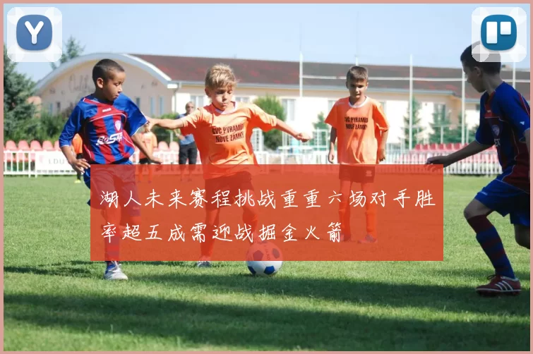 湖人未来赛程挑战重重六场对手胜率超五成需迎战掘金火箭