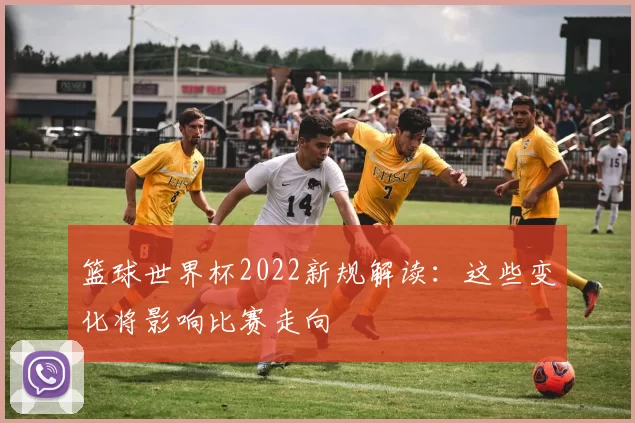 篮球世界杯2022新规解读：这些变化将影响比赛走向