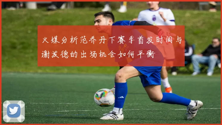 火媒分析范乔丹下赛季首发时间与谢泼德的出场机会如何平衡
