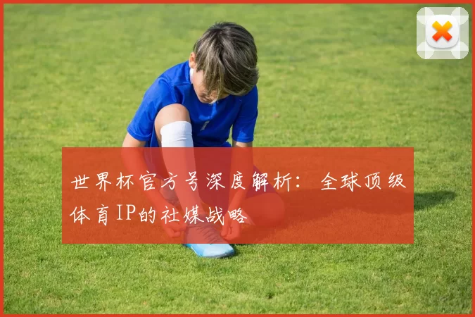 世界杯官方号深度解析:全球顶级体育IP的社媒战略