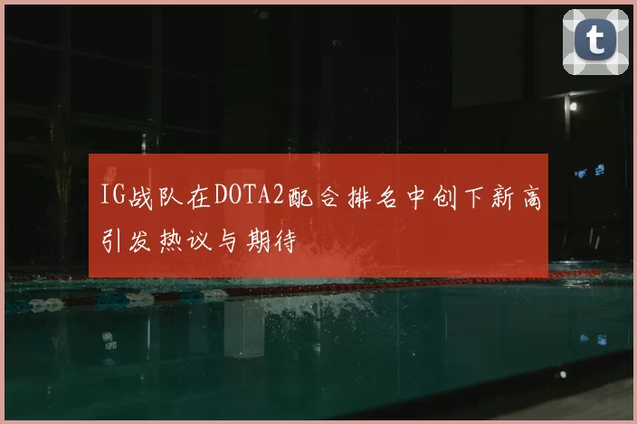 IG战队在DOTA2配合排名中创下新高引发热议与期待