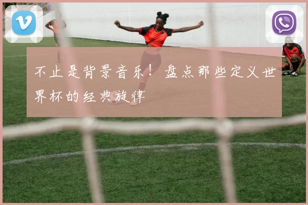 不止是背景音乐！盘点那些定义世界杯的经典旋律