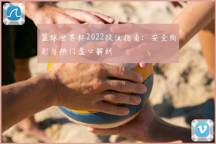 篮球世界杯2022投注指南：安全购彩与热门盘口解析